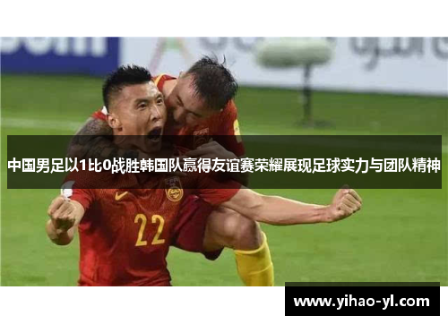 中国男足以1比0战胜韩国队赢得友谊赛荣耀展现足球实力与团队精神