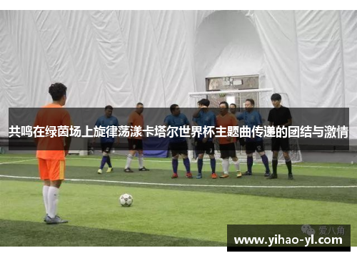 共鸣在绿茵场上旋律荡漾卡塔尔世界杯主题曲传递的团结与激情