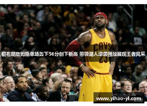 勒布朗詹姆斯单场轰下56分创下新高 带领湖人逆袭强敌展现王者风采