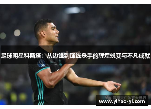 足球明星科斯塔：从边锋到锋线杀手的辉煌蜕变与不凡成就