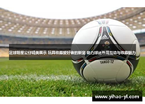 足球明星公仔精美展示 玩具收藏爱好者的新宠 助力球迷热情互动与收藏魅力