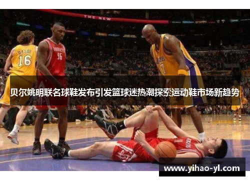 贝尔姚明联名球鞋发布引发篮球迷热潮探索运动鞋市场新趋势