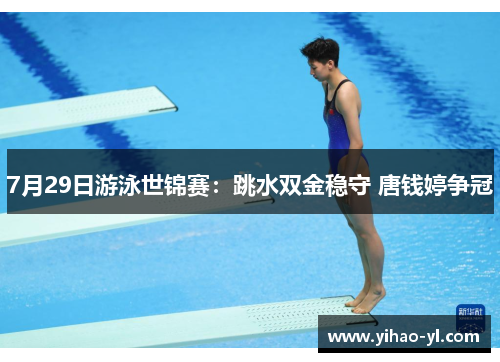 7月29日游泳世锦赛：跳水双金稳守 唐钱婷争冠