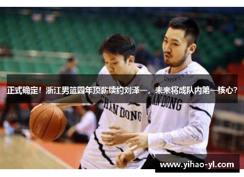 正式确定！浙江男篮四年顶薪续约刘泽一，未来将成队内第一核心？